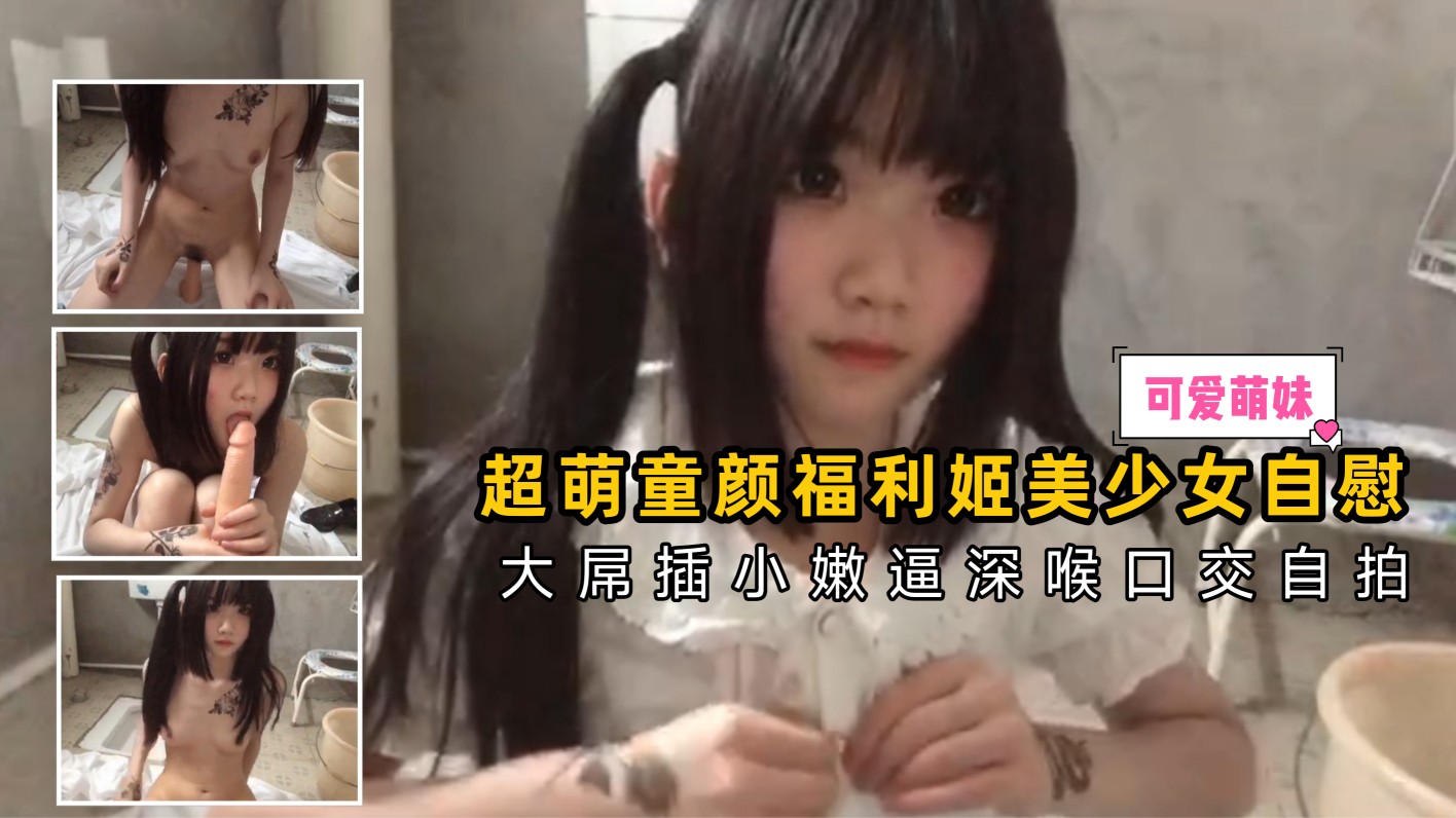 超萌童颜福利姬美少女自慰，大屌插小嫩逼深喉口交
