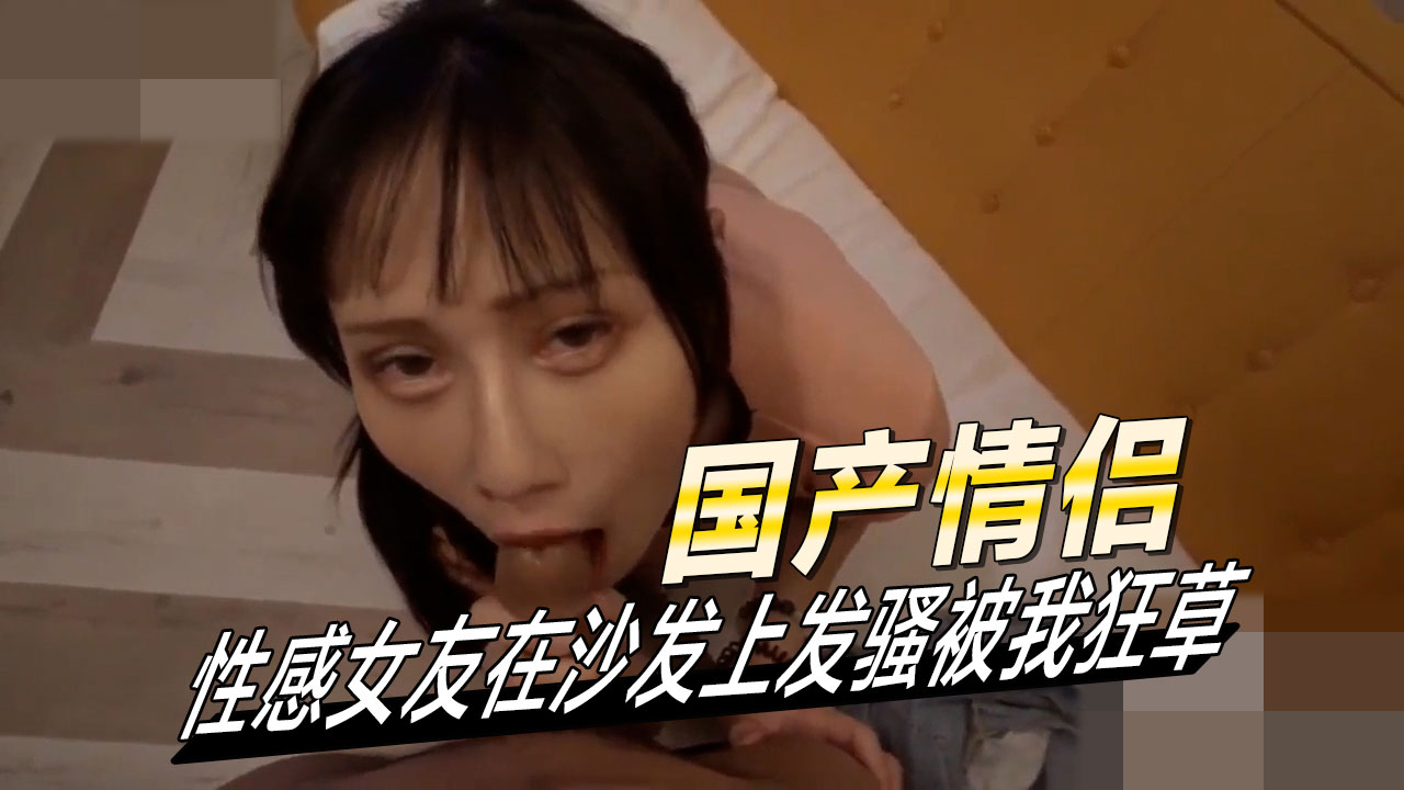 国产情侣性感女友在沙发上发骚被我狂草她淫荡的眼神和撩人的姿势，让男友欲火中烧，忍不住扑倒她，撕扯衣服，疯狂地揉捏她的乳房和私处。