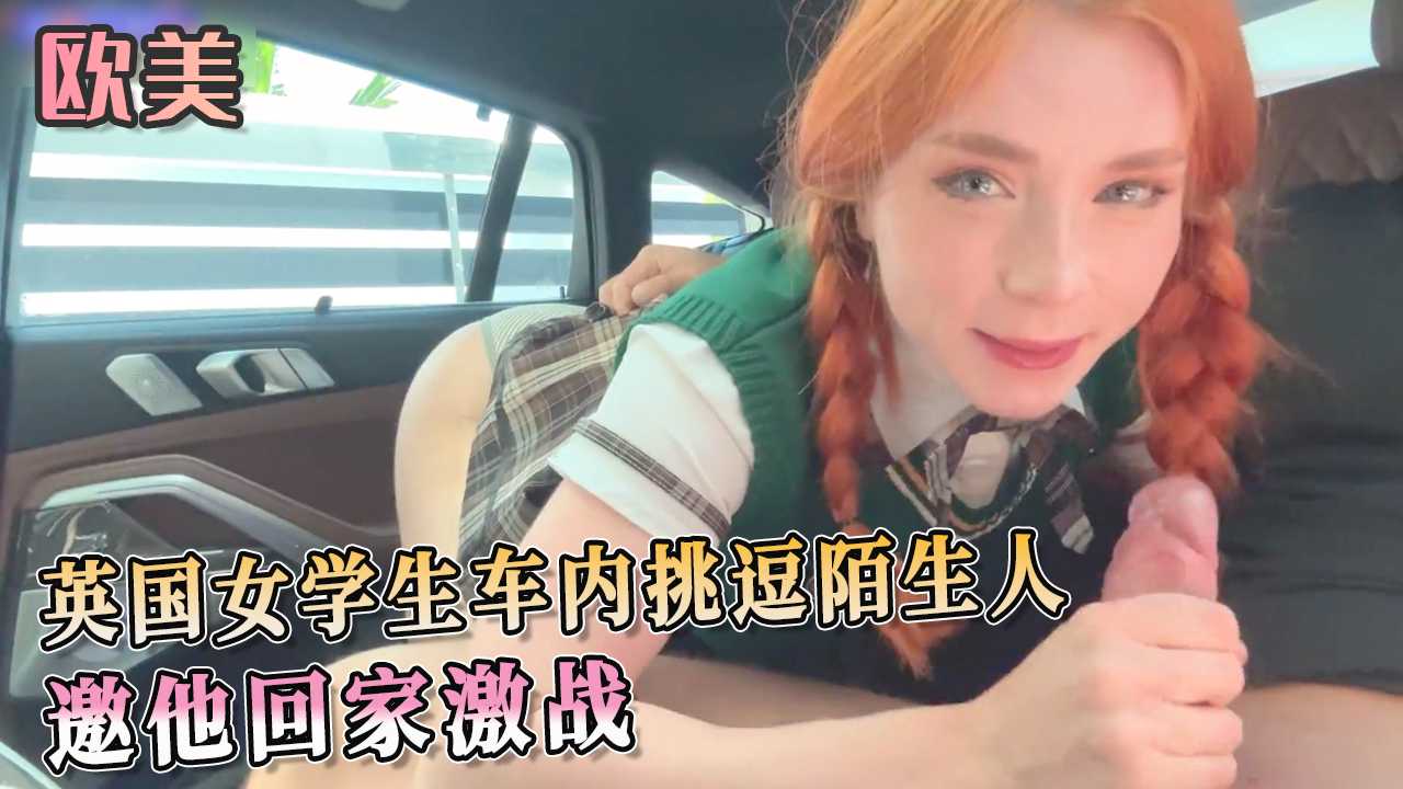 英国女学生车内挑逗陌生人 邀他回家激战 享受被支配的快感。随后在家中更是展开激烈的激战，完全释放自己的性欲