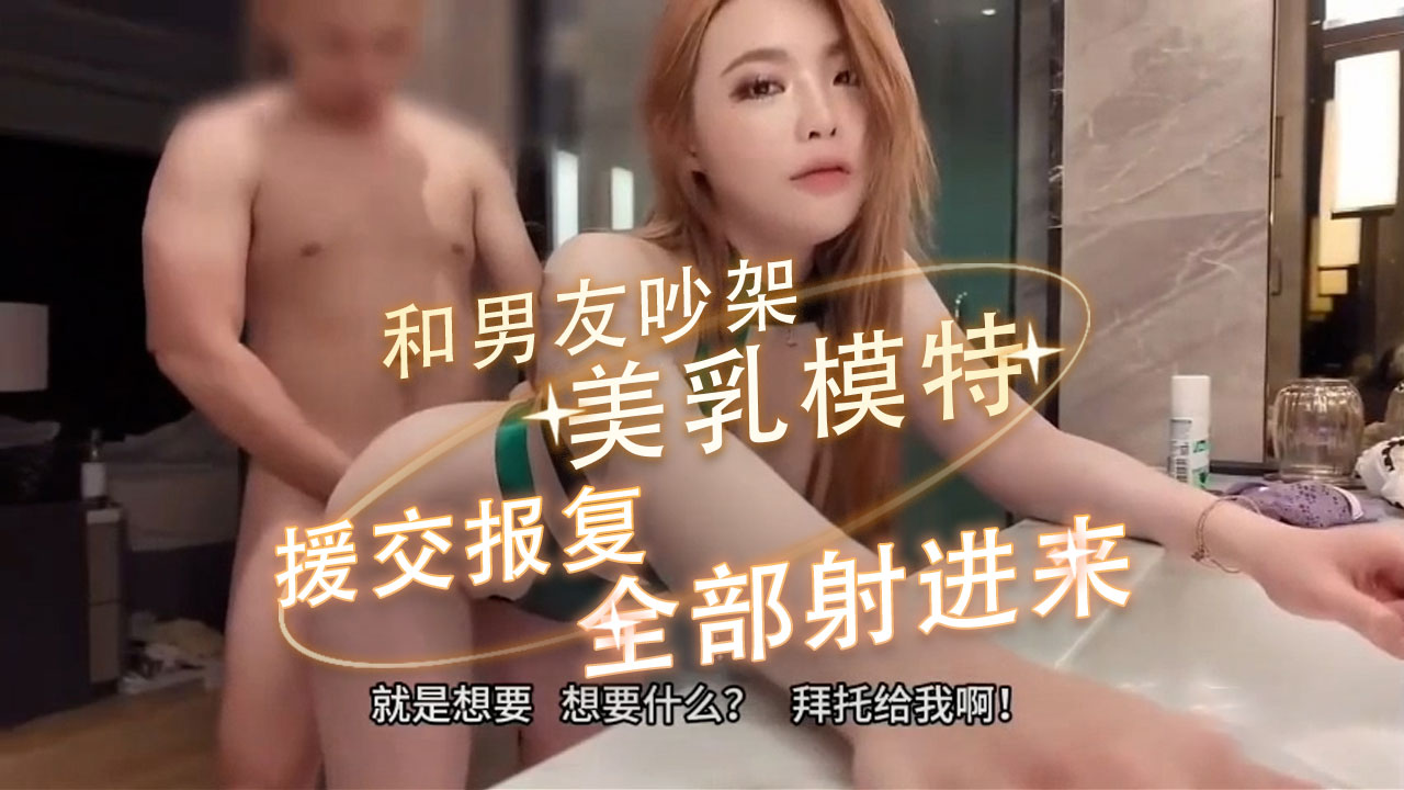 美乳模特和男友吵架，援交报复，快给我，大力插骚穴！全部射进来 她要让他们知道，她已经不再是那个温顺的小猫咪