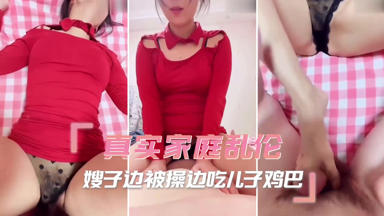 真实家庭乱伦，嫂子边被操边吃儿子鸡巴，享受着肉体与精神的双重背叛，将通奸、偷情、出轨进行到底。