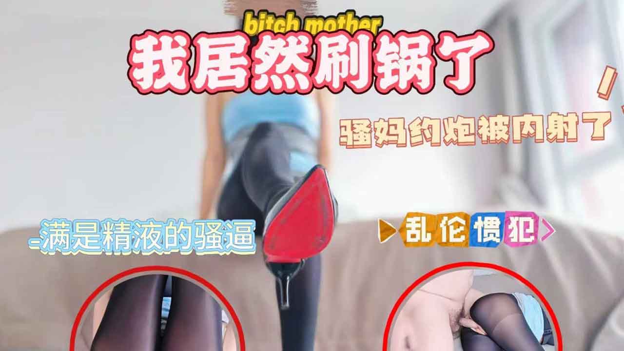骚妈约炮被内射了，我居然刷锅了，享受着母子乱伦带来的刺激快感。