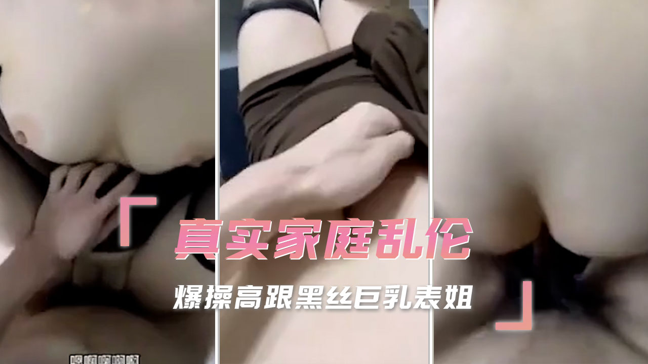 真实家庭乱伦，爆操高跟黑丝巨乳表姐，让他们沉溺在肉欲的狂欢中，完全忘记了血缘的束缚。