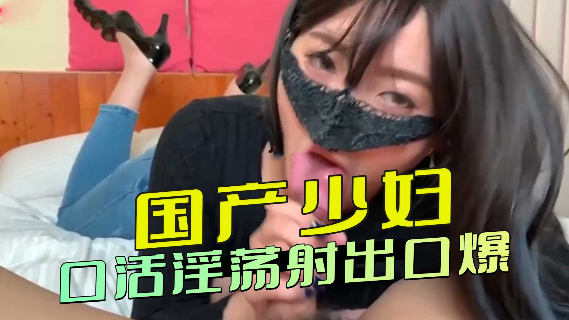 国产少妇，口活淫荡射出口爆，这口活简直是极品享受，让男人体验到少妇口交的无限魅力。