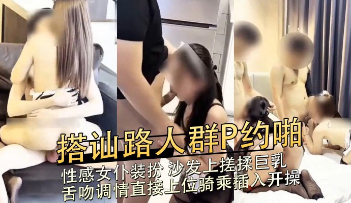 搭讪路人群P约啪，性感女仆装扮 沙发上搓揉巨乳舌吻调情直接上位骑乘插入开操