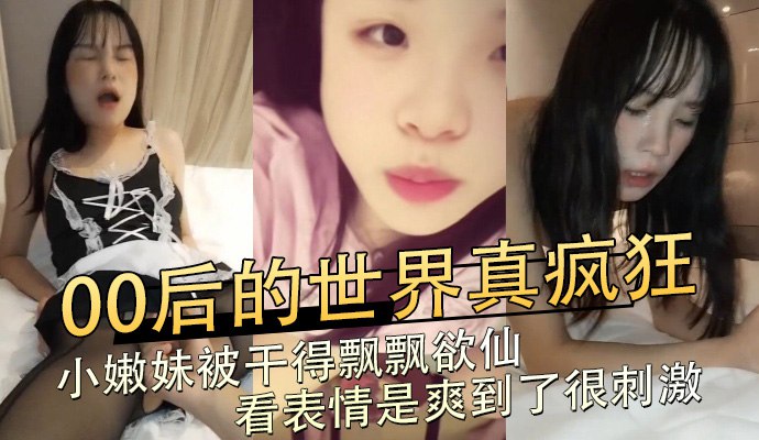 00后的世界真疯狂，小嫩妹被干得飘飘欲仙，看表情是爽到了很刺激