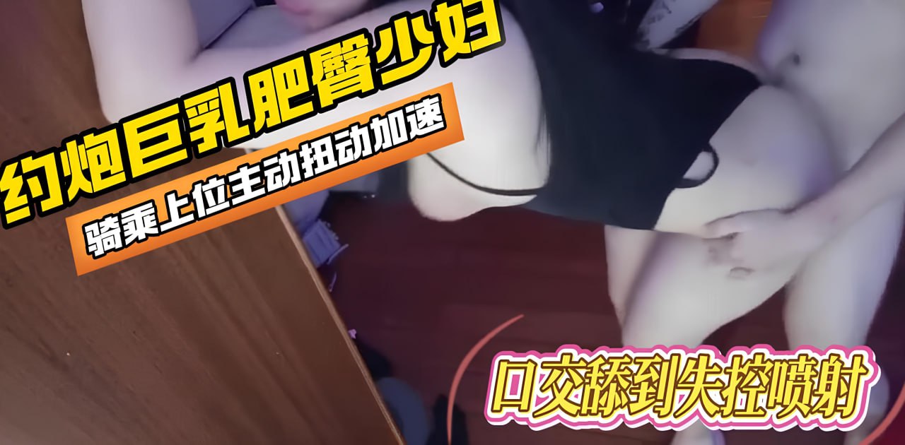 约炮大神系列约炮巨乳肥臀小少妇，后入到这个大屁股真是绝了，骑乘自动扭腰！