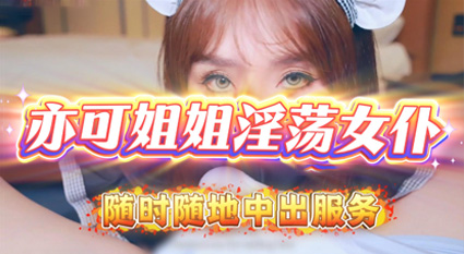 亦可姐姐 化身淫荡女仆用身体服务主人 随时随地供给中出内射 玩得特别主动让人把持不住