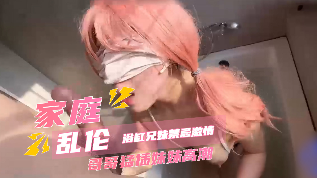 家庭乱伦浴缸兄妹禁忌激情 哥哥猛插妹妹高潮 全身颤抖穴肉一阵阵收缩