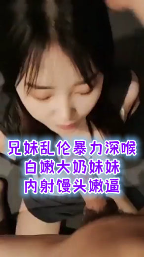 兄妹乱伦！暴力深喉白嫩大奶妹妹！内射馒头嫩逼